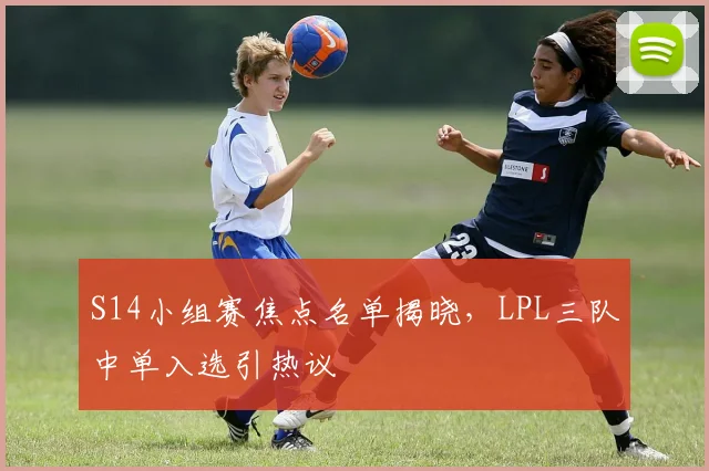 S14小组赛焦点名单揭晓，LPL三队中单入选引热议
