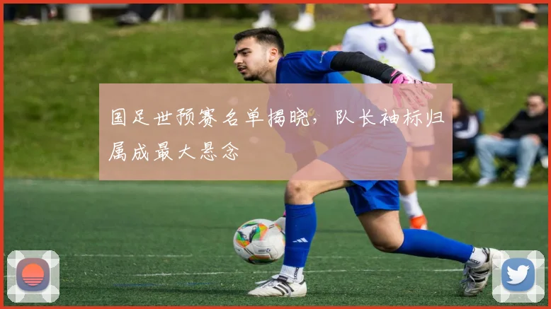 国足世预赛名单揭晓，队长袖标归属成最大悬念