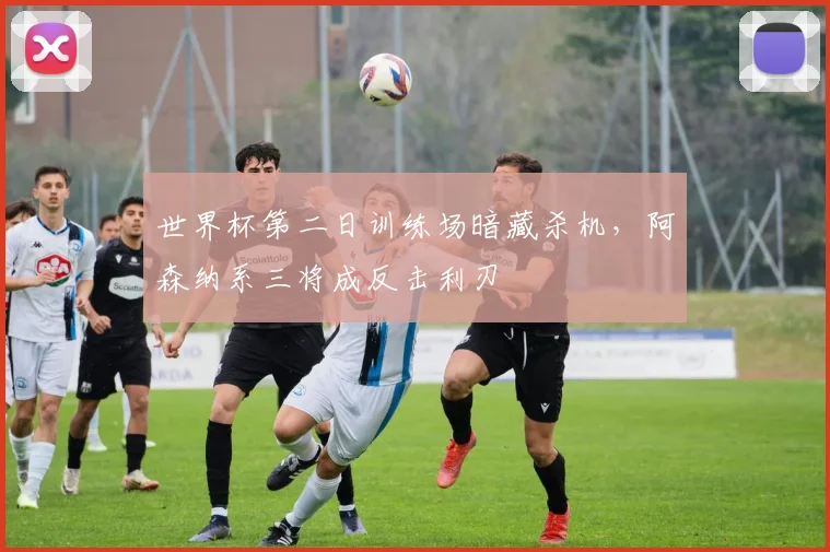 世界杯第二日训练场暗藏杀机，阿森纳系三将成反击利刃