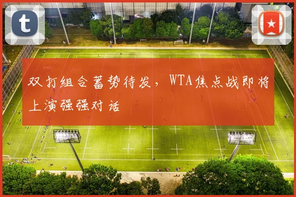双打组合蓄势待发，WTA焦点战即将上演强强对话