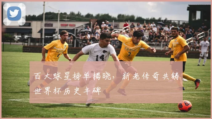 百大球星榜单揭晓，新老传奇共铸世界杯历史丰碑
