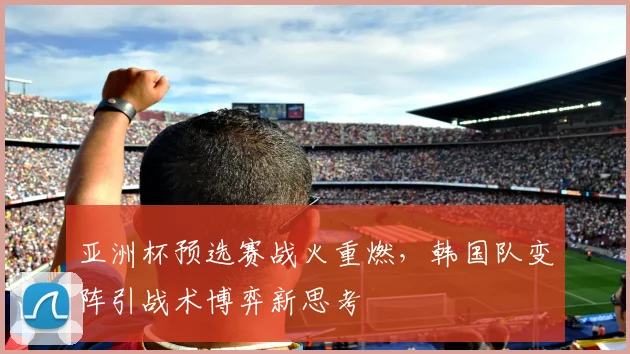 亚洲杯预选赛战火重燃，韩国队变阵引战术博弈新思考
