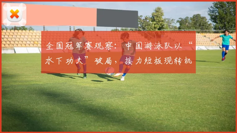 全国冠军赛观察：中国游泳队以“水下功夫”破局，接力短板现转机
