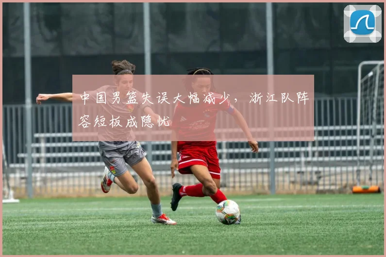 中国男篮失误大幅减少，浙江队阵容短板成隐忧