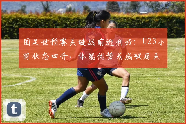 国足世预赛关键战前迎利好：U23小将状态回升，体能优势或成破局关键
