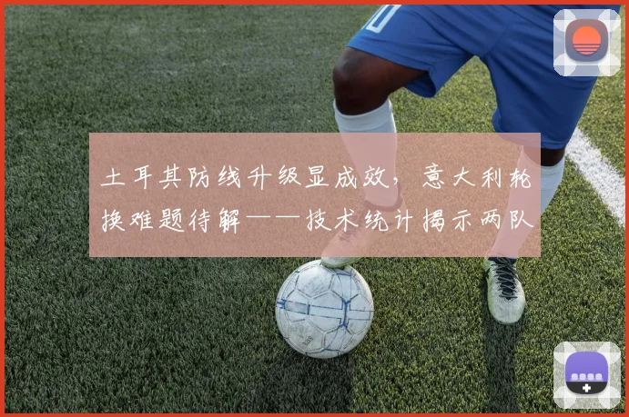 土耳其防线升级显成效，意大利轮换难题待解——技术统计揭示两队攻防密码
