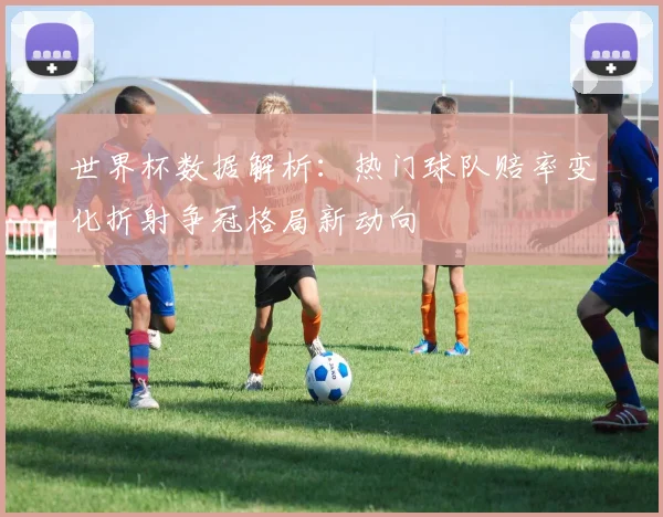 世界杯数据解析：热门球队赔率变化折射争冠格局新动向