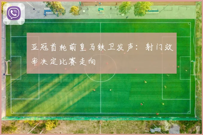 亚冠首轮前皇马铁卫发声：射门效率决定比赛走向