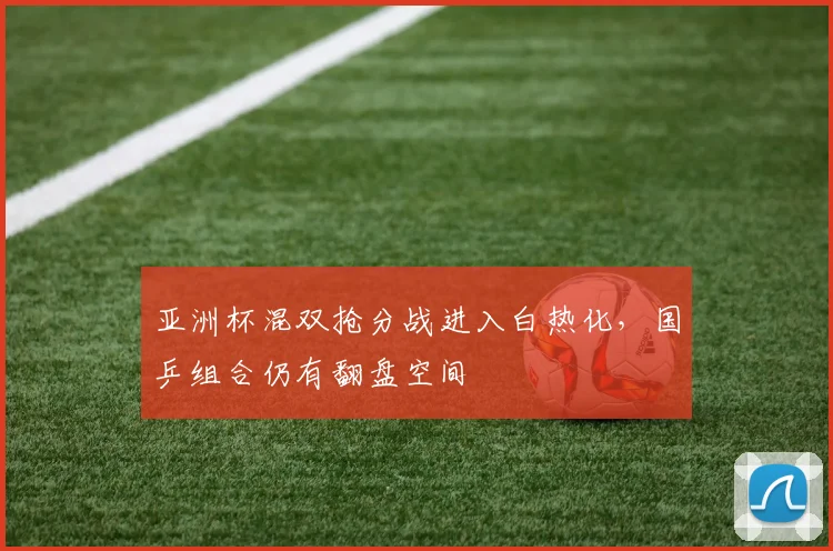 亚洲杯混双抢分战进入白热化，国乒组合仍有翻盘空间