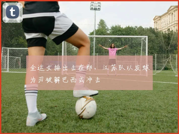 全运女排出击在即，江苏队以发球为刃破解巴西式冲击