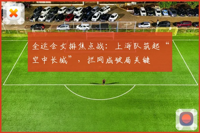全运会女排焦点战：上海队筑起“空中长城”，拦网成破局关键