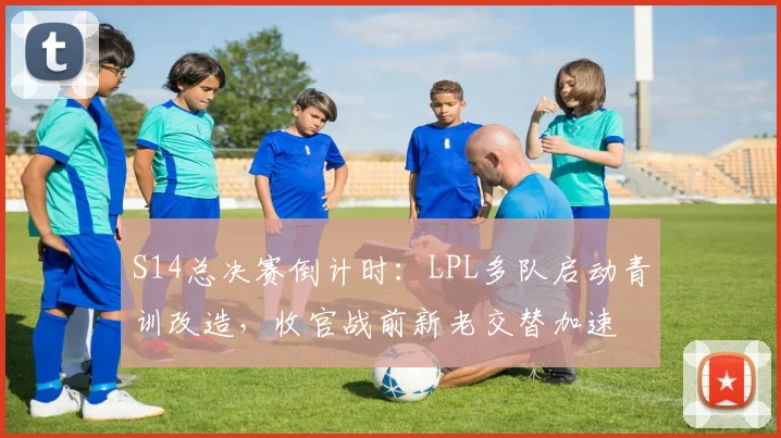 S14总决赛倒计时：LPL多队启动青训改造，收官战前新老交替加速