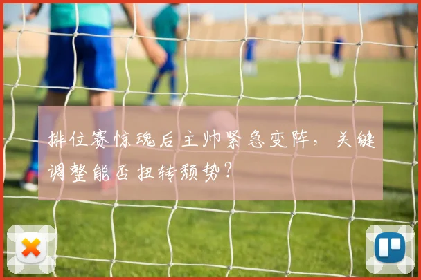 排位赛惊魂后主帅紧急变阵，关键调整能否扭转颓势？