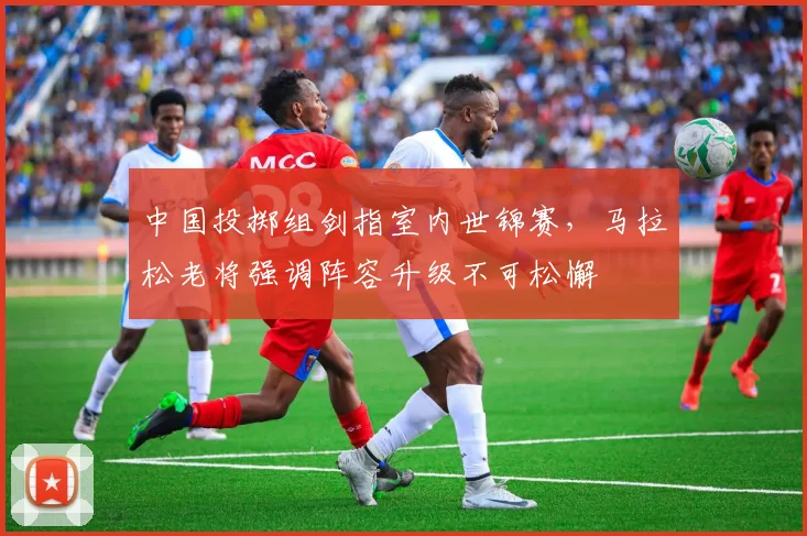 中国投掷组剑指室内世锦赛，马拉松老将强调阵容升级不可松懈