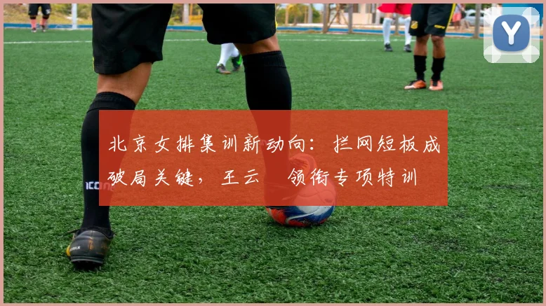 北京女排集训新动向：拦网短板成破局关键，王云蕗领衔专项特训