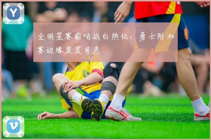全明星赛前哨战白热化，勇士附加赛边缘岌岌可危