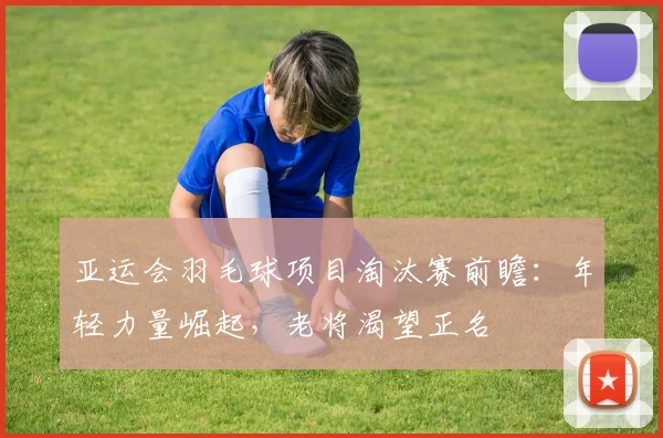 亚运会羽毛球项目淘汰赛前瞻：年轻力量崛起，老将渴望正名