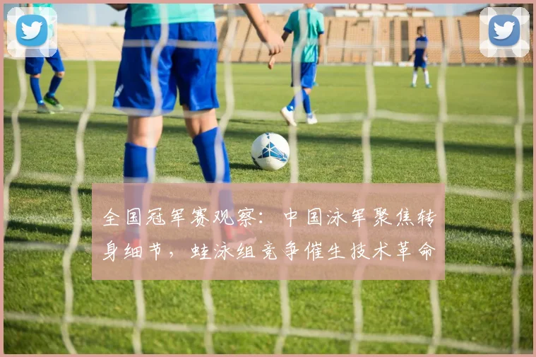全国冠军赛观察：中国泳军聚焦转身细节，蛙泳组竞争催生技术革命