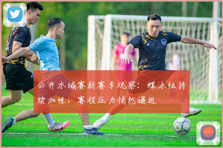 公开水域赛新赛季观察：蝶泳组持续加练，赛程压力悄然逼近