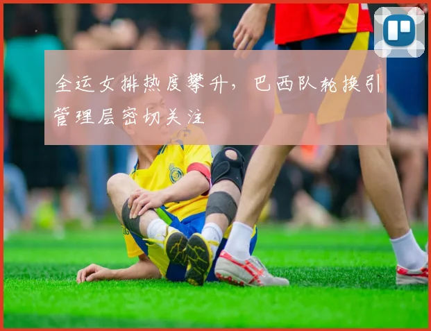 全运女排热度攀升，巴西队轮换引管理层密切关注