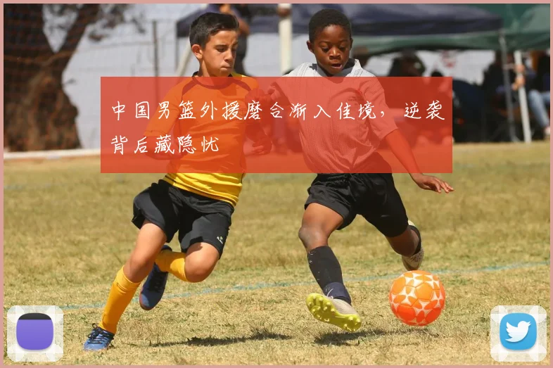 中国男篮外援磨合渐入佳境，逆袭背后藏隐忧