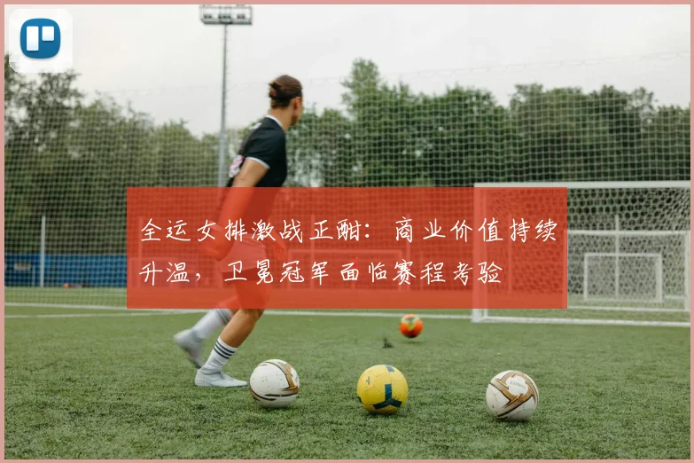 全运女排激战正酣：商业价值持续升温，卫冕冠军面临赛程考验