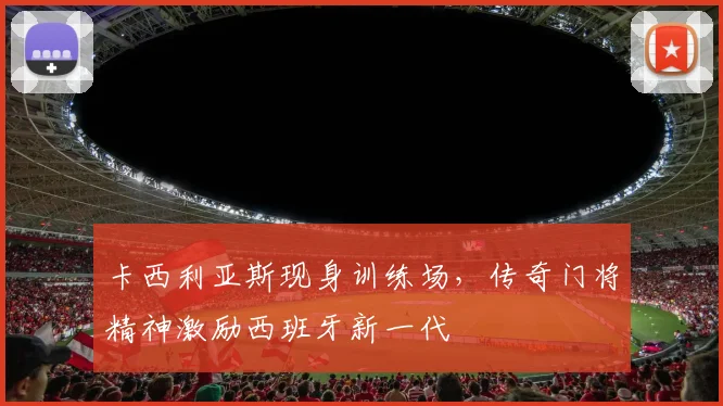 卡西利亚斯现身训练场，传奇门将精神激励西班牙新一代