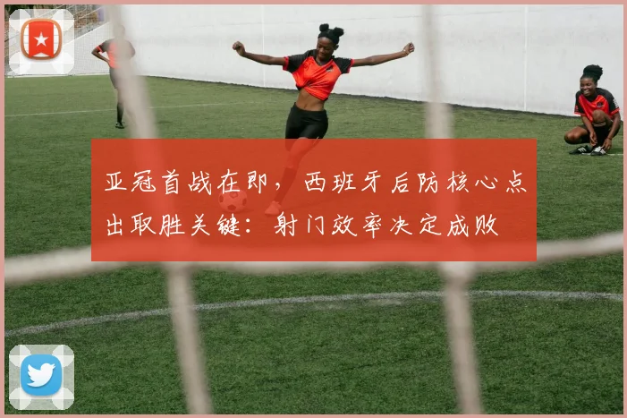 亚冠首战在即，西班牙后防核心点出取胜关键：射门效率决定成败