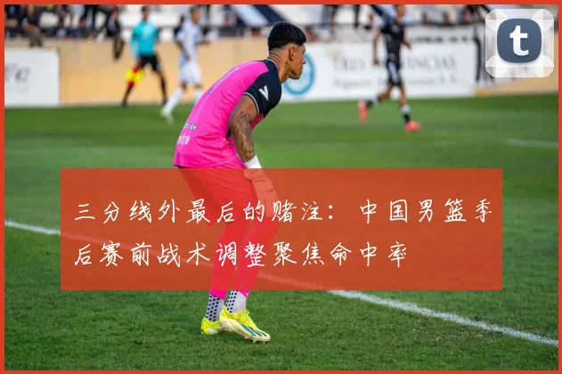 三分线外最后的赌注：中国男篮季后赛前战术调整聚焦命中率