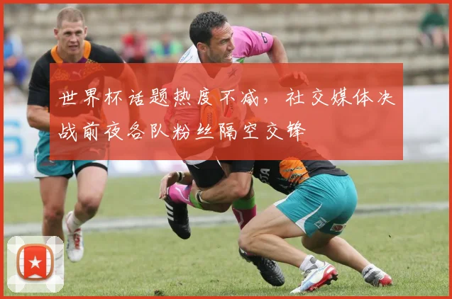 世界杯话题热度不减，社交媒体决战前夜各队粉丝隔空交锋