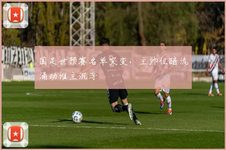国足世预赛名单突变，主帅位暗流涌动谁主沉浮