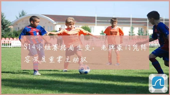 S14小组赛格局生变，老牌豪门凭阵容深度重掌主动权