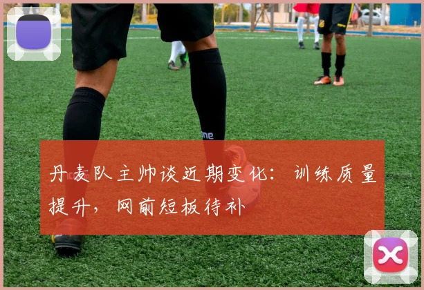 丹麦队主帅谈近期变化：训练质量提升，网前短板待补