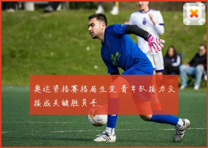 奥运资格赛格局生变 青年队接力交接成关键胜负手