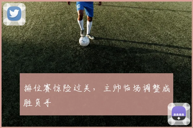 排位赛惊险过关，主帅临场调整成胜负手