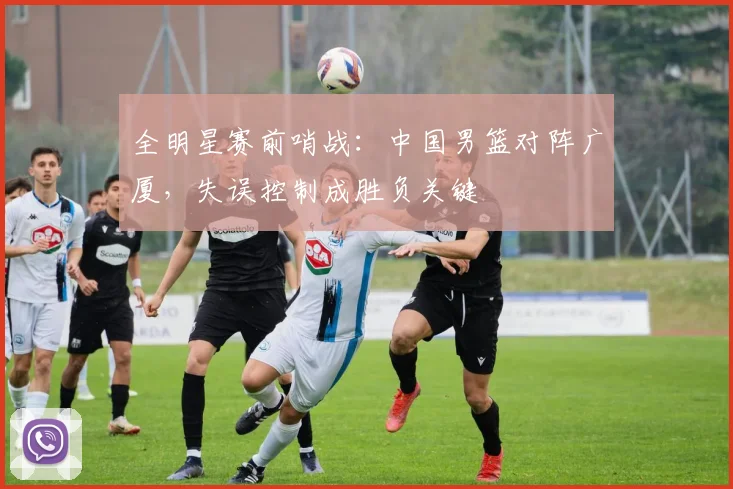 全明星赛前哨战：中国男篮对阵广厦，失误控制成胜负关键