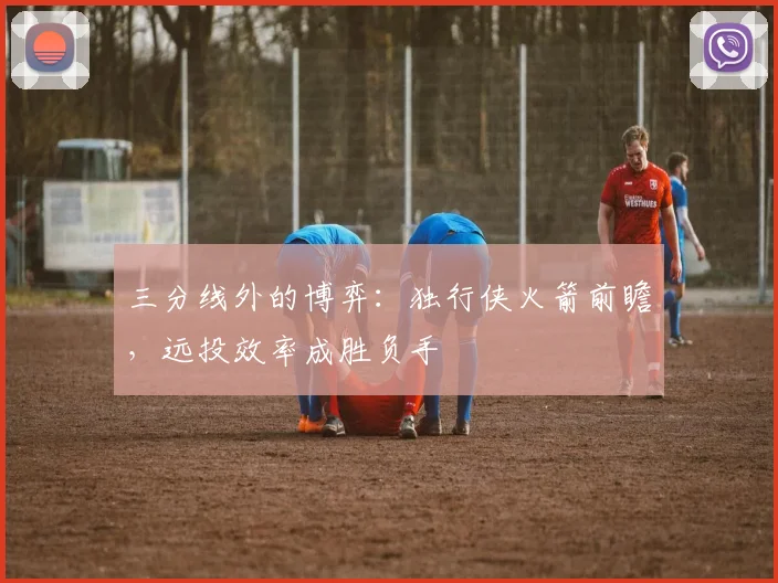 三分线外的博弈：独行侠火箭前瞻，远投效率成胜负手