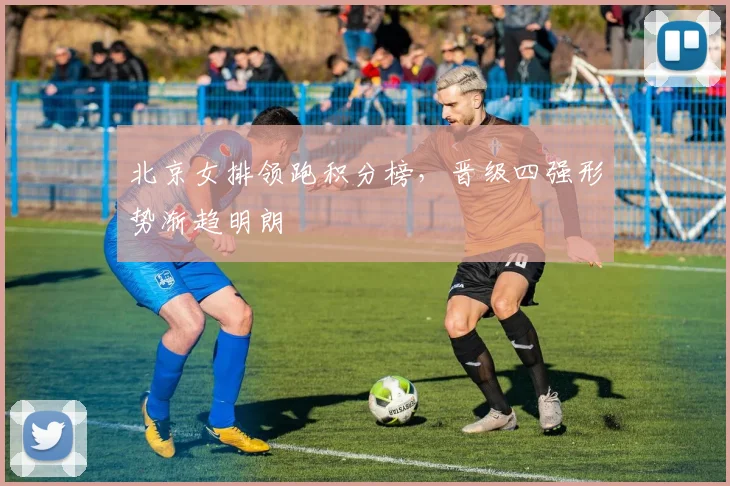 北京女排领跑积分榜，晋级四强形势渐趋明朗