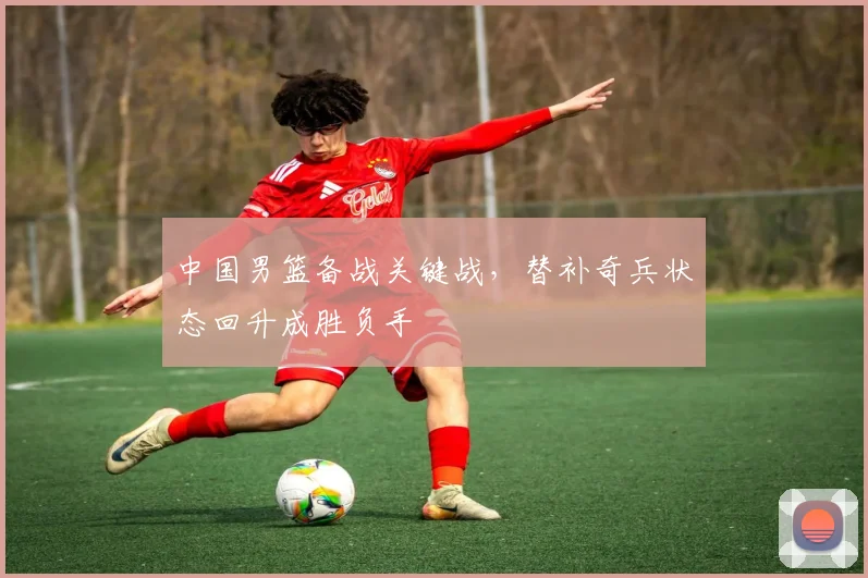 中国男篮备战关键战，替补奇兵状态回升成胜负手