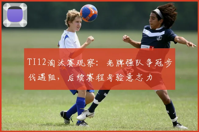 TI12淘汰赛观察：老牌强队争冠步伐遇阻，后续赛程考验意志力