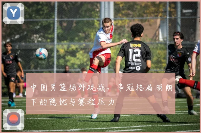 中国男篮场外观战，争冠格局明朗下的隐忧与赛程压力