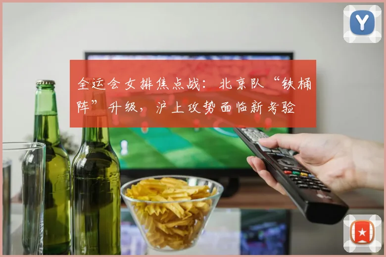 全运会女排焦点战：北京队“铁桶阵”升级，沪上攻势面临新考验