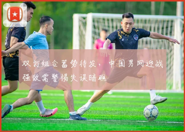 双打组合蓄势待发，中国男网迎战强敌需警惕失误暗礁