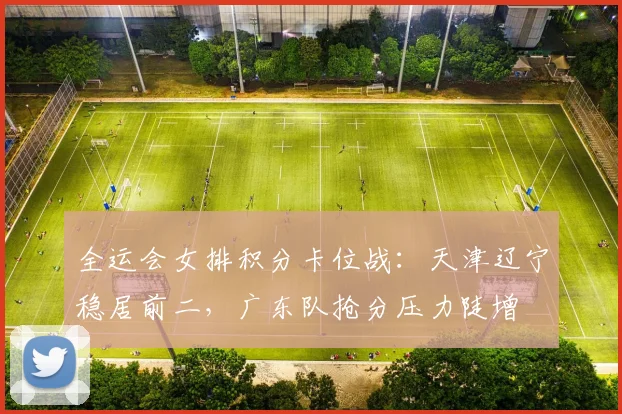 全运会女排积分卡位战：天津辽宁稳居前二，广东队抢分压力陡增