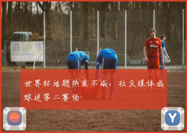 世界杯话题热度不减，社交媒体成球迷第二赛场