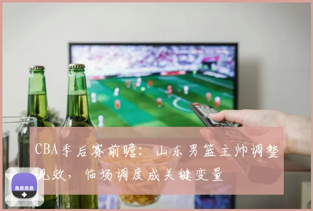 CBA季后赛前瞻：山东男篮主帅调整见效，临场调度成关键变量