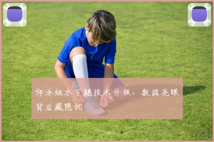 仰泳组水下腿技术升级，数据亮眼背后藏隐忧