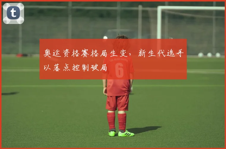 奥运资格赛格局生变，新生代选手以落点控制破局