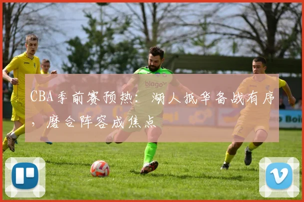 CBA季前赛预热：湖人抵华备战有序，磨合阵容成焦点
